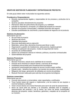 GRUPO DE GESTION DE PLANEACION Y ESTRATEGIAS DE PROYECTO:
En este grupo deben estar involucrados los siguientes actores:
Presidencia y Vicepresidencia:
 Directos representantes legales y responsables de los procesos y productos de la
compañía
 Quienes aprueban directamente los proyectos
 Planeacion debe dar parte directo del proyecto y su viabilidad
 Estudian la importancia, el impacto y la utilidad del proyecto en mención
 Revisión de acuerdos contractuales y viabilidad financiera del negocio
 Estudian posibilidades de crecimiento y oportunidades de negocios con el producto
Gestores de planeación:
Estos tienen que ver:
 De qué trata el proyecto
 Alcances del mismo
 Viabilidad del proyecto
 Recursos destinados para su ejecución
 Materiales, activos fijos, elementos diversos para llevar a cabo
 Organización y gestión de Instalaciones, adecuaciones, logística general
 Políticas de aplicación del proyecto, niveles de seguridad del mismo
 Acuerdos de confidencialidad
 Gestion de contratación directa en indirecta, políticas y acuerdos contraactuales
 Gobernabilidad del proyecto
Gestores Financieros:
Estos tienen que ver:
 Revisión financiera, estudio de la viabilidad de la inversión
 Posición de la empresa en adquirir bienes y servicios de tecnología
 Posibilidad presupuestal para actualizaciones tecnológicas
 Aprobación presupuestal para pagos de recurso humano según perfiles
 Estudio costo – beneficio de acuerdo a la inversión de recursos y servicios
 Mitigación del riesgo, generación de utilidades por encima de perdidas
 Musculo financiero adecuado para este tipo de proyectos tecnológicos
Gestores comerciales:
Estos tienen que ver:
 Conocer del producto a comercializar, estar capacitados y certificados
 Tener fuertes bases del negocio a implementar y de los costos de sus equipos a
nivel de hardware y software
 Tener vínculo directo con el área financiera para servir de canal de asesoramiento
 Servir de canal entre los clientes y la compañía, dándoles todo el respaldo y
asesoramiento del producto y de la marca, así como de temas contractuales,
alcances del proyecto, costos, beneficios, garantías y respaldo de la compañía en
su inversión.
 