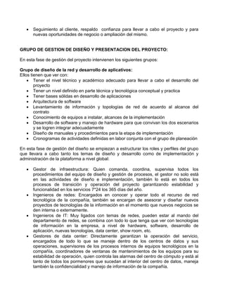  Seguimiento al cliente, respaldo confianza para llevar a cabo el proyecto y para
nuevas oportunidades de negocio o ampliación del mismo.
GRUPO DE GESTION DE DISEÑO Y PRESENTACION DEL PROYECTO:
En esta fase de gestión del proyecto intervienen los siguientes grupos:
Grupo de diseño de la red y desarrollo de aplicativos:
Ellos tienen que ver con:
 Tener el nivel técnico y académico adecuado para llevar a cabo el desarrollo del
proyecto
 Tener un nivel definido en parte técnica y tecnológica conceptual y practica
 Tener bases sólidas en desarrollo de aplicaciones
 Arquitectura de software
 Levantamiento de información y topologías de red de acuerdo al alcance del
contrato
 Conocimiento de equipos a instalar, alcances de la implementación
 Desarrollo de software y manejo de hardware para que convivan los dos escenarios
y se logren integrar adecuadamente
 Diseño de manuales y procedimientos para la etapa de implementación
 Cronogramas de actividades definidas en labor conjunta con el grupo de planeación
En esta fase de gestión del diseño se empiezan a estructurar los roles y perfiles del grupo
que llevara a cabo tanto los temas de diseño y desarrollo como de implementación y
administración de la plataforma a nivel global:
 Gestor de infraestructura: Quien comanda, coordina, supervisa todos los
procedimientos del equipo de diseño y gestión de procesos, el gestor no solo está
en las actividades de diseño e implementación, también lo está en todos los
procesos de transición y operación del proyecto garantizando estabilidad y
funcionalidad en los servicios 7*24 los 365 días del año.
 Ingenieros de redes: Encargados en conocer y operar todo el recurso de red
tecnológica de la compañía, también se encargan de asesorar y diseñar nuevos
proyectos de tecnologías de la información en el momento que nuevos negocios se
den interna o externamente.
 Ingenieros de IT: Muy ligados con temas de redes, pueden estar al mando del
departamento de redes, se combina con todo lo que tenga que ver con tecnologías
de información en la empresa, a nivel de hardware, software, desarrollo de
aplicación, nuevas tecnologías, data center, show room, etc.
 Gestores de data center: Directamente garantizan la operación del servicio,
encargados de todo lo que se maneje dentro de los centros de datos y sus
operaciones, supervisores de los procesos internos de equipos tecnológicos en la
compañía, coordinadores de ventanas de mantenimientos de los equipos para su
estabilidad de operación, quien controla las alarmas del centro de cómputo y está al
tanto de todos los pormenores que sucedan al interior del centro de datos, maneja
también la confidencialidad y manejo de información de la compañía.
 