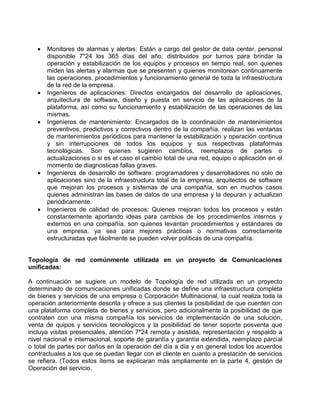  Monitores de alarmas y alertas: Están a cargo del gestor de data center, personal
disponible 7*24 los 365 días del año, distribuidos por turnos para brindar la
operación y estabilización de los equipos y procesos en tiempo real, son quienes
miden las alertas y alarmas que se presenten y quienes monitorean continuamente
las operaciones, procedimientos y funcionamiento general de toda la infraestructura
de la red de la empresa.
 Ingenieros de aplicaciones: Directos encargados del desarrollo de aplicaciones,
arquitectura de software, diseño y puesta en servicio de las aplicaciones de la
plataforma, así como su funcionamiento y estabilización de las operaciones de las
mismas.
 Ingenieros de mantenimiento: Encargados de la coordinación de mantenimientos
preventivos, predictivos y correctivos dentro de la compañía, realizan las ventanas
de mantenimientos periódicos para mantener la estabilización y operación continua
y sin interrupciones de todos los equipos y sus respectivas plataformas
tecnológicas. Son quienes sugieren cambios, reemplazos de partes o
actualizaciones o si es el caso el cambio total de una red, equipo o aplicación en el
momento de diagnosticas fallas graves.
 Ingenieros de desarrollo de software: programadores y desarrolladores no solo de
aplicaciones sino de la infraestructura total de la empresa, arquitectos de software
que mejoran los procesos y sistemas de una compañía, son en muchos casos
quienes administran las bases de datos de una empresa y la depuran y actualizan
periódicamente.
 Ingenieros de calidad de procesos: Quienes mejoran todos los procesos y están
constantemente aportando ideas para cambios de los procedimientos internos y
externos en una compañía, son quienes levantan procedimientos y estándares de
una empresa, ya sea para mejores prácticas o normativas correctamente
estructuradas que fácilmente se pueden volver políticas de una compañía.
Topología de red comúnmente utilizada en un proyecto de Comunicaciones
unificadas:
A continuación se sugiere un modelo de Topología de red utilizada en un proyecto
determinado de comunicaciones unificadas donde se define una infraestructura completa
de bienes y servicios de una empresa o Corporación Multinacional, la cual realiza toda la
operación anteriormente descrita y ofrece a sus clientes la posibilidad de que cuenten con
una plataforma completa de bienes y servicios, pero adicionalmente la posibilidad de que
contraten con una misma compañía los servicios de implementación de una solución,
venta de quipos y servicios tecnológicos y la posibilidad de tener soporte posventa que
incluya visitas presenciales, atención 7*24 remota y asistida, representación y respaldo a
nivel nacional e internacional, soporte de garantía y garantía extendida, reemplazo parcial
o total de partes por daños en la operación del día a día y en general todos los acuerdos
contractuales a los que se puedan llegar con el cliente en cuanto a prestación de servicios
se refiera. (Todos estos ítems se explicaran más ampliamente en la parte 4, gestión de
Operación del servicio.
 