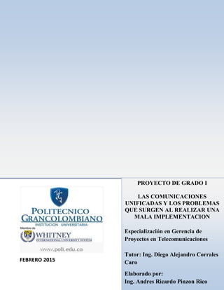 FEBRERO 2015
PROYECTO DE GRADO I
LAS COMUNICACIONES
UNIFICADAS Y LOS PROBLEMAS
QUE SURGEN AL REALIZAR UNA
MALA IMPLEMENTACION
Especialización en Gerencia de
Proyectos en Telecomunicaciones
Tutor: Ing. Diego Alejandro Corrales
Caro
Elaborado por:
Ing. Andres Ricardo Pinzon Rico
 