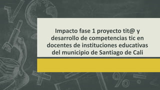Impacto fase 1 proyecto tit@ y
desarrollo de competencias tic en
docentes de instituciones educativas
del municipio de Santiago de Cali
 