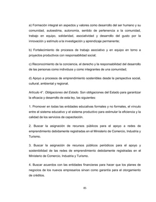 a) Formación integral en aspectos y valores como desarrollo del ser humano y su
comunidad, autoestima, autonomía, sentido de pertenencia a la comunidad,
trabajo en equipo, solidaridad, asociatividad y desarrollo del gusto por la
innovación y estímulo a la investigación y aprendizaje permanente;

b) Fortalecimiento de procesos de trabajo asociativo y en equipo en torno a
proyectos productivos con responsabilidad social;

c) Reconocimiento de la conciencia, el derecho y la responsabilidad del desarrollo
de las personas como individuos y como integrantes de una comunidad;

d) Apoyo a procesos de emprendimiento sostenibles desde la perspectiva social,
cultural, ambiental y regional.

Artículo 4°. Obligaciones del Estado. Son obligaciones del Estado para garantizar
la eficacia y desarrollo de esta ley, las siguientes:

1. Promover en todas las entidades educativas formales y no formales, el vínculo
entre el sistema educativo y el sistema productivo para estimular la eficiencia y la
calidad de los servicios de capacitación.

2. Buscar la asignación de recursos públicos para el apoyo a redes de
emprendimiento debidamente registradas en el Ministerio de Comercio, Industria y
Turismo.

3. Buscar la asignación de recursos públicos periódicos para el apoyo y
sostenibilidad de las redes de emprendimiento debidamente registradas en el
Ministerio de Comercio, Industria y Turismo.

4. Buscar acuerdos con las entidades financieras para hacer que los planes de
negocios de los nuevos empresarios sirvan como garantía para el otorgamiento
de créditos.



                                            85
 