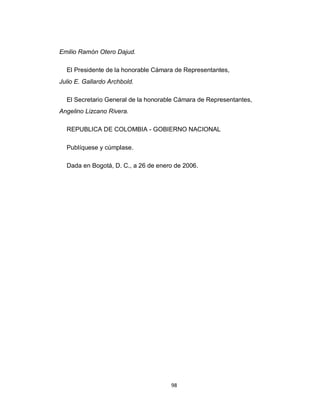 Emilio Ramón Otero Dajud.

  El Presidente de la honorable Cámara de Representantes,
Julio E. Gallardo Archbold.

  El Secretario General de la honorable Cámara de Representantes,
Angelino Lizcano Rivera.

  REPUBLICA DE COLOMBIA - GOBIERNO NACIONAL

  Publíquese y cúmplase.

  Dada en Bogotá, D. C., a 26 de enero de 2006.




                                     98
 