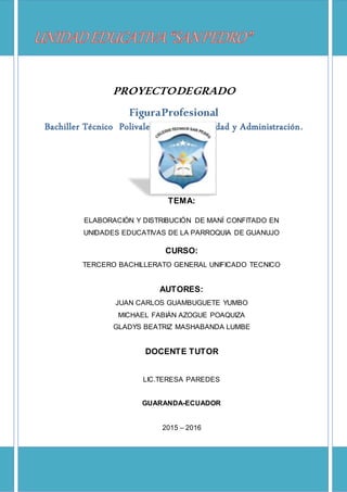 UNIDAD EDUCATIVA “SAN PEDRO”
CALLE GARCÍA MORENO N° 121 Y PROGRESO
GUARANDA – ECUADOR
0
Tema:
TEMA:
ELABORACIÓN Y DISTRIBUCIÓN DE MANÍ CONFITADO EN
UNIDADES EDUCATIVAS DE LA PARROQUIA DE GUANUJO
CURSO:
TERCERO BACHILLERATO GENERAL UNIFICADO TECNICO
AUTORES:
JUAN CARLOS GUAMBUGUETE YUMBO
MICHAEL FABIÁN AZOGUE POAQUIZA
GLADYS BEATRIZ MASHABANDA LUMBE
DOCENTE TUTOR
LIC.TERESA PAREDES
GUARANDA-ECUADOR
2015 – 2016
PROYECTODEGRADO
FiguraProfesional
Bachiller Técnico Polivalente en Contabilidad y Administración.
 