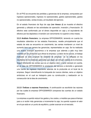 En el PYG se encuentra las perdidas y ganancias de la empresa, compuestos por
ingresos operacionales, ingresos no operacionales, gastos operacionales, gastos
no operacionales, ventas brutas y el resultado del ejercicio.

En el estado financiero de flujo de caja (ver Anexo J) se muestra el efectivo
generado y utilizado en las actividades de operación, inversión y financiación. El
efectivo esta conformado por el dinero disponible en caja y el equivalente de
efectivo por los depósitos e inversión con vencimiento no superior a tres meses.

3.5.3 Análisis financiero. La empresa OFFICEMARCK, teniendo en cuenta los
resultados obtenidos en los estados financieros, resalta principalmente que el
estado de esta se encuentra en crecimiento, las ventas mantienen un nivel de
aumento leve que genera las ganancias, representadas en caja. Se ha realizado
una buena inversión económica a la empresa que además a sido muy bien
invertida en los productos que ofrece la empresa. La labor de los socios, el trabajo
realizado en este proyecto de creación de empresa           se ve reflejada en los
resultados de los balances generales que dejan ver el buen estado de la empresa.
Seguir reforzando las ventas que es un objetivo claro a tener siempre en cuenta,
en el caso de OFFICEMARCK la prestación del servicio a domicilio a generado
una fuente de ingresos importante además de la producida en el local de la
empresa. Seguir intensificando la búsqueda de nuevos clientes, seria un objetivo
ambicioso en el cual se trabajaría para su construcción y realización en la
consecución de la idea de crecimiento.




3.5.3.1 Índices o razones financieras. A continuación se escribirán las razones
por las cuales la empresa OFFICEMARCK comparara las cuentas de un estado
financiero.

La empresa a querido reducir los gastos y los costos, a medida que pasa el tiempo
para a si recibir más ganancias e incrementar la caja, ha querido superar el valor
en el que está en un punto de equilibrio y poder avanzar en el mercado.

                                         105
 