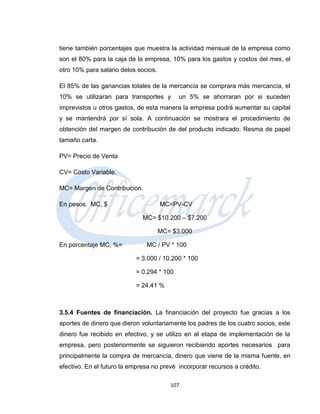 tiene también porcentajes que muestra la actividad mensual de la empresa como
son el 80% para la caja de la empresa, 10% para los gastos y costos del mes, el
otro 10% para salario delos socios.

El 85% de las ganancias totales de la mercancía se comprara más mercancía, el
10% se utilizaran para transportes y        un 5% se ahorraran por si suceden
imprevistos u otros gastos, de esta manera la empresa podrá aumentar su capital
y se mantendrá por sí sola. A continuación se mostrara el procedimiento de
obtención del margen de contribución de del producto indicado: Resma de papel
tamaño carta.

PV= Precio de Venta

CV= Costo Variable.

MC= Margen de Contribucion.

En pesos. MC, $                       MC=PV-CV

                              MC= $10.200 – $7.200

                                      MC= $3.000

En porcentaje MC, %=           MC / PV * 100

                           = 3.000 / 10.200 * 100

                           = 0.294 * 100

                           = 24.41 %



3.5.4 Fuentes de financiación. La financiación del proyecto fue gracias a los
aportes de dinero que dieron voluntariamente los padres de los cuatro socios, este
dinero fue recibido en efectivo, y se utilizo en al etapa de implementación de la
empresa, pero posteriormente se siguieron recibiendo aportes necesarios para
principalmente la compra de mercancía, dinero que viene de la misma fuente, en
efectivo. En el futuro la empresa no prevé incorporar recursos a crédito.

                                         107
 