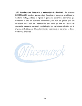 3.5.5 Conclusiones financieras y evaluación de viabilidad.           La empresa
OFFICEMARCK, concluye que su estado financiero es bueno, su rentabilidad se
mantiene, no hay pérdidas, el ingreso de ganancias es continuo con ventas que
mantienen la caja en constante movimiento junto con los gastos que son
necesarios para surtir las necesidades que surjan ya sea en compra de
mercancía, transporte, personal, mobiliario etc. Las estrategias utilizadas por la
empresa en la búsqueda del mantenimiento y crecimiento de las ventas se deben
mantener y renovarse.




                                       108
 