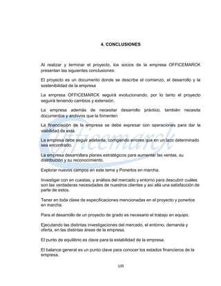4. CONCLUSIONES



Al realizar y terminar el proyecto, los socios de la empresa OFFICEMARCK
presentan las siguientes conclusiones:

El proyecto es un documento donde se describe el comienzo, el desarrollo y la
sostenibilidad de la empresa

La empresa OFFICEMARCK seguirá evolucionando, por lo tanto el proyecto
seguirá teniendo cambios y extensión.

La empresa además de necesitar desarrollo práctico, también necesita
documentos y archivos que la fomenten

La financiación de la empresa se debe expresar con operaciones para dar la
viabilidad de esta.

La empresa debe seguir adelante, corrigiendo errores que en un lazo determinado
sea encontrado.

La empresa desarrollara planes estratégicos para aumentar las ventas, su
distribución y su reconocimiento.

Explorar nuevos campos en este tema y Ponerlos en marcha.

Investigar con en cuestas, y análisis del mercado y entorno para descubrir cuáles
son las verdaderas necesidades de nuestros clientes y así allá una satisfacción de
parte de estos.

Tener en toda clase de especificaciones mencionadas en el proyecto y ponerlos
en marcha.

Para el desarrollo de un proyecto de grado es necesario el trabajo en equipo.

Ejecutando las distintas investigaciones del mercado, el entorno, demanda y
oferta, en las distintas áreas de la empresa.

El punto de equilibrio es clave para la estabilidad de la empresa.

El balance general es un punto clave para conocer los estados financieros de la
empresa.

                                        109
 