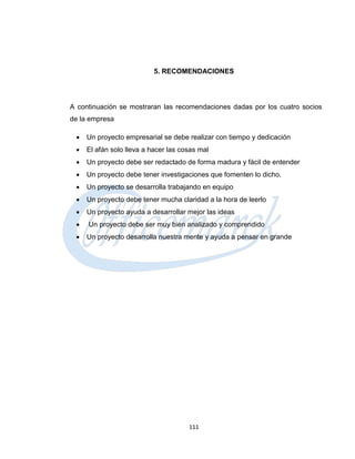 5. RECOMENDACIONES




A continuación se mostraran las recomendaciones dadas por los cuatro socios
de la empresa

    Un proyecto empresarial se debe realizar con tiempo y dedicación
    El afán solo lleva a hacer las cosas mal
    Un proyecto debe ser redactado de forma madura y fácil de entender
    Un proyecto debe tener investigaciones que fomenten lo dicho.
    Un proyecto se desarrolla trabajando en equipo
    Un proyecto debe tener mucha claridad a la hora de leerlo
    Un proyecto ayuda a desarrollar mejor las ideas
    Un proyecto debe ser muy bien analizado y comprendido
    Un proyecto desarrolla nuestra mente y ayuda a pensar en grande




                                      111
 