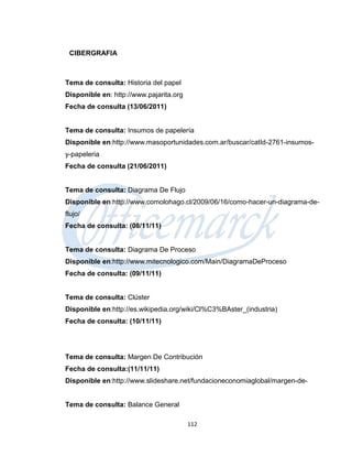 CIBERGRAFIA



Tema de consulta: Historia del papel
Disponible en: http://www.pajarita.org
Fecha de consulta (13/06/2011)


Tema de consulta: Insumos de papelería
Disponible en:http://www.masoportunidades.com.ar/buscar/catId-2761-insumos-
y-papeleria
Fecha de consulta (21/06/2011)


Tema de consulta: Diagrama De Flujo
Disponible en:http://www.comolohago.cl/2009/06/16/como-hacer-un-diagrama-de-
flujo/
Fecha de consulta: (08/11/11)


Tema de consulta: Diagrama De Proceso
Disponible en:http://www.mitecnologico.com/Main/DiagramaDeProceso
Fecha de consulta: (09/11/11)


Tema de consulta: Clúster
Disponible en:http://es.wikipedia.org/wiki/Cl%C3%BAster_(industria)
Fecha de consulta: (10/11/11)




Tema de consulta: Margen De Contribución
Fecha de consulta:(11/11/11)
Disponible en:http://www.slideshare.net/fundacioneconomiaglobal/margen-de-


Tema de consulta: Balance General

                                         112
 
