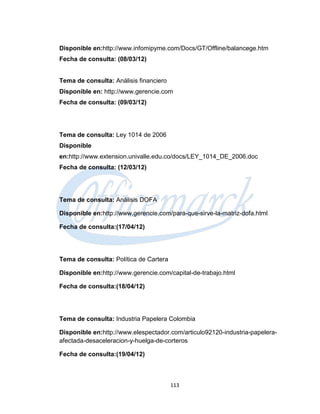 Disponible en:http://www.infomipyme.com/Docs/GT/Offline/balancege.htm
Fecha de consulta: (08/03/12)


Tema de consulta: Análisis financiero
Disponible en: http://www.gerencie.com
Fecha de consulta: (09/03/12)




Tema de consulta: Ley 1014 de 2006
Disponible
en:http://www.extension.univalle.edu.co/docs/LEY_1014_DE_2006.doc
Fecha de consulta: (12/03/12)




Tema de consulta: Análisis DOFA

Disponible en:http://www.gerencie.com/para-que-sirve-la-matriz-dofa.html

Fecha de consulta:(17/04/12)




Tema de consulta: Política de Cartera

Disponible en:http://www.gerencie.com/capital-de-trabajo.html

Fecha de consulta:(18/04/12)




Tema de consulta: Industria Papelera Colombia

Disponible en:http://www.elespectador.com/articulo92120-industria-papelera-
afectada-desaceleracion-y-huelga-de-corteros

Fecha de consulta:(19/04/12)



                                        113
 