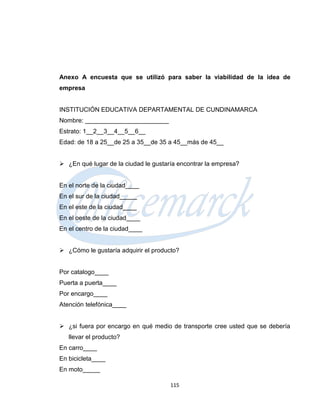 Anexo A encuesta que se utilizó para saber la viabilidad de la idea de
empresa


INSTITUCIÓN EDUCATIVA DEPARTAMENTAL DE CUNDINAMARCA
Nombre: ________________________
Estrato: 1__2__3__4__5__6__
Edad: de 18 a 25__de 25 a 35__de 35 a 45__más de 45__


 ¿En qué lugar de la ciudad le gustaría encontrar la empresa?


En el norte de la ciudad____
En el sur de la ciudad_____
En el este de la ciudad____
En el oeste de la ciudad____
En el centro de la ciudad____


 ¿Cómo le gustaría adquirir el producto?


Por catalogo____
Puerta a puerta____
Por encargo____
Atención telefónica____


 ¿si fuera por encargo en qué medio de transporte cree usted que se debería
   llevar el producto?
En carro____
En bicicleta____
En moto_____

                                      115
 