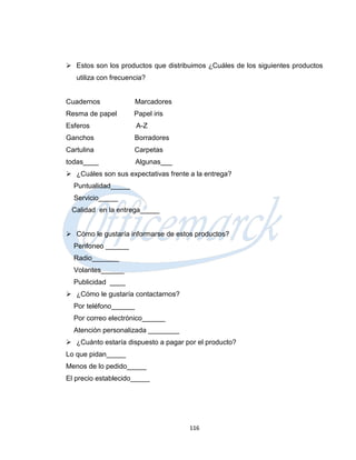  Estos son los productos que distribuimos ¿Cuáles de los siguientes productos
   utiliza con frecuencia?


Cuadernos              Marcadores
Resma de papel        Papel iris
Esferos                A-Z
Ganchos               Borradores
Cartulina             Carpetas
todas____              Algunas___
 ¿Cuáles son sus expectativas frente a la entrega?
  Puntualidad_____
  Servicio_____
 Calidad en la entrega_____


 Cómo le gustaría informarse de estos productos?
  Perifoneo ______
  Radio_______
  Volantes______
  Publicidad ____
 ¿Cómo le gustaría contactarnos?
  Por teléfono______
  Por correo electrónico______
  Atención personalizada ________
 ¿Cuánto estaría dispuesto a pagar por el producto?
Lo que pidan_____
Menos de lo pedido_____
El precio establecido_____




                                      116
 
