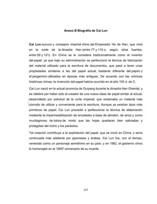 Anexo B Biografía de Cai Lun



Cai Lun eunuco y consejero imperial chino del Emperador He de Han, que vivió
en   la   corte   de   la dinastía   Han (entre 77 y 110 o,   según   otras   fuentes,
entre 50 y 121). En China se le considera tradicionalmente como el inventor
del papel, ya que bajo su administración se perfeccionó la técnica de fabricación
del material utilizado para la escritura de documentos, que pasó a tener unas
propiedades similares a las del papel actual, bastante diferente del papiro y
el pergamino utilizados en épocas más antiguas. De acuerdo con las crónicas
históricas chinas, la invención del papel habría ocurrido en el año 105 d. de C.

Cai Lun nació en la actual provincia de Guiyang durante la dinastía Han Oriental, y
es célebre por haber sido el creador de una nueva clase de papel similar al actual,
desarrollado por solicitud de la corte imperial, que reclamaba un material más
cómodo de utilizar y conveniente para la escritura. Aunque ya existían tipos más
primitivos de papel, Cai Lun procedió a perfeccionar la técnica de elaboración
mediante la impermeabilización de encolados a base de almidón, de arroz y zumo
mucilaginoso de totora de modo que las hojas quedaran bien satinadas y
protegidas del moho y los parásitos.

Tal creación contribuyó a la explotación del papel, que se inició en China, y sería
continuada más adelante por japoneses y árabes. Cai Lun fue, con el tiempo,
venerado como un personaje semidivino en su país; y en 1962, el gobierno chino
lo homenajeó en el 1850º aniversario de su muerte.




                                          117
 