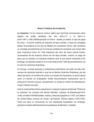 Anexo C Historia de la imprenta

La imprenta: Ya los romanos tuvieron sellos que imprimían inscripciones sobre
objetos    de    arcilla    alrededor   del    año    430 a. C.    y   el     440 a. C.
Entre 1041 y 1048, BìShēnginventó en China —donde ya existía un tipo de papel
de arroz— el primer sistema de imprenta de tipos móviles, a base de complejas
piezas de porcelana en las que se tallaban los caracteres chinos; esto constituía
un complejo procedimiento por la inmensa cantidad de caracteres que hacían falta
para la escritura china. En 1234 artesanos del reino de Koryo (actual Corea),
conocedores de los avances chinos con los tipos móviles, crearon un juego de
tipos que se anticipó a la imprenta moderna, pero lo que usaron raramente.2 Sin
embargo, la imprenta moderna no se creó hasta el año 1440 aproximadamente, de
la mano de Johannes Gutenberg.

En Europa, muchas personas y poblaciones pretendieron ser parte de este arte;
aunque las opiniones apuntan a que fue el alemán Johannes Gutenberg, por las
ideas que tenía y la iniciativa de unirse a un equipo de impresores, lo que lo apoya
como el inventor de la tipografía. Existe documentación subsecuente que le
atribuye la invención aunque, curiosamente, no consta el nombre de Gutenberg en
ningún impreso conocido.

Ante la controvertida historia aparecieron a disputar la gloria del llamado "Padre de
la Imprenta" los nombres del alemán Mentelin, impresor de Estrasburgo(1410-
1478); el italiano PanfiloCastaldi, médico y después tipógrafo en 1470, otro italiano
de nombre Aldus, Lorenzo de Coster, de Haarlem, (Países Bajos) (1370-1430).
Cada uno tiene un monumento en sus respectivas localidades; sin embargo,
perdieron el pleito definitivamente los partidarios de Mentelin y Castaldi.



                                         118
 