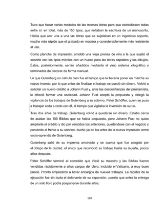 Tuvo que hacer varios modelos de las mismas letras para que coincidiesen todas
entre sí: en total, más de 150 tipos, que imitaban la escritura de un manuscrito.
Había que unir una a una las letras que se sujetaban en un ingenioso soporte,
mucho más rápido que el grabado en madera y considerablemente más resistente
al uso.

Como plancha de impresión, amoldó una vieja prensa de vino a la que sujetó el
soporte con los tipos móviles con un hueco para las letras capitales y los dibujos.
Éstos, posteriormente, serían añadidos mediante el viejo sistema xilográfico y
terminados de decorar de forma manual.

Lo que Gutenberg no calculó bien fue el tiempo que le llevaría poner en marcha su
nuevo invento, por lo que antes de finalizar el trabajo se quedó sin dinero. Volvió a
solicitar un nuevo crédito a Johann Fust y, ante las desconfianzas del prestamista,
le ofreció formar una sociedad. Johann Fust aceptó la propuesta y delegó la
vigilancia de los trabajos de Gutenberg a su sobrino, Peter Schöffer, quien se puso
a trabajar codo a codo con él, al tiempo que vigilaba la inversión de su tío.

Tras dos años de trabajo, Gutenberg volvió a quedarse sin dinero. Estaba cerca
de acabar las 150 Biblias que se había propuesto, pero Johann Fust no quiso
ampliarle el crédito y dio por vencidos los anteriores, quedándose con el negocio y
poniendo al frente a su sobrino, ducho ya en las artes de la nueva impresión como
socio-aprendiz de Gutenberg.

Gutenberg salió de su imprenta arruinado y se cuenta que fue acogido por
el obispo de la ciudad, el único que reconoció su trabajo hasta su muerte, pocos
años después.

Peter Schöffer terminó el cometido que inició su maestro y las Biblias fueron
vendidas rápidamente a altos cargos del clero, incluido el Vaticano, a muy buen
precio. Pronto empezaron a llover encargos de nuevos trabajos. La rapidez de la
ejecución fue sin duda el detonante de su expansión, puesto que antes la entrega
de un solo libro podía posponerse durante años.



                                         120
 