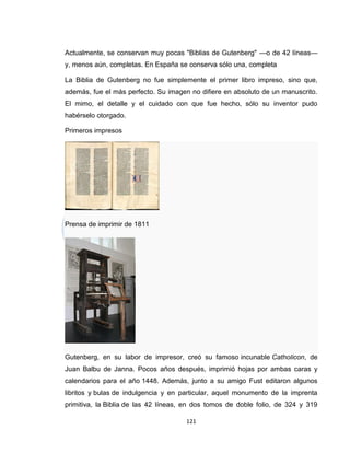Actualmente, se conservan muy pocas "Biblias de Gutenberg" —o de 42 líneas—
y, menos aún, completas. En España se conserva sólo una, completa

La Biblia de Gutenberg no fue simplemente el primer libro impreso, sino que,
además, fue el más perfecto. Su imagen no difiere en absoluto de un manuscrito.
El mimo, el detalle y el cuidado con que fue hecho, sólo su inventor pudo
habérselo otorgado.

Primeros impresos




Prensa de imprimir de 1811




Gutenberg, en su labor de impresor, creó su famoso incunable Catholicon, de
Juan Balbu de Janna. Pocos años después, imprimió hojas por ambas caras y
calendarios para el año 1448. Además, junto a su amigo Fust editaron algunos
libritos y bulas de indulgencia y en particular, aquel monumento de la imprenta
primitiva, la Biblia de las 42 líneas, en dos tomos de doble folio, de 324 y 319

                                      121
 