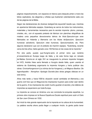 páginas respectivamente, con espacios en blanco para después pintar a mano las
letras capitulares, las alegorías y viñetas que ilustrarían coloridamente cada una
de las páginas de la Biblia.

Según las declaraciones de diversos testigos[cita requerida] resulta que, mientras
en apariencia fabricaba espejos, Gutenberg se servía de todos los instrumentos,
materiales y herramientas necesarios para la secreta imprenta: plomo, prensas,
crisoles, etc., con el supuesto pretexto de fabricar con planchas xilográficas de
madera unos pequeños devocionarios latinos de título Speculum que eran
fabricados en Holanda y Alemania con los títulos deSpeculum, Speculum
humanae salvationis, Speculum vitae humanae, Speculumsalutis, etc. Pero
algunos declararon que con el pretexto de imprimir espejos, "Gutenberg, durante
cerca de tres años, había ganado unos 100 florines en las cosas de la imprenta."

Por otra parte, puesto que Hungría sería el primer reino que recibiría
al renacimiento en Europa luego de Italia, y de esta forma bajo en reinado
de Matías Corvino en el siglo XVI se inauguraría la primera imprenta húngara
en 1472. Andrés Hess sería llamado a Hungría desde Italia, quien usando el
sistema de Gutenberg organizaría la imprenta húngara y haría publicar dos
obras: CronicaHungarorum (La crónica de los húngaros), y el Magnus Basilius: De
legendispoëtis - Xenophon: Apologia Socratis (dos obras griegas clásicas en un
solo tomo).

Años más tarde y hacia 1500 la situación social cambiaba en Alemania y una
guerra civil hizo que en Maguncia los impresores huyeran para evitar caer dentro
de la guerra. A los impresores les costó mucho guardar el secreto y los talleres de
imprentas se esparcieron por toda Europa.

La imprenta se conoce en América una vez concluida la conquista española. La
primera obra impresa en la Nueva España es Escala espiritual para subir al Cielo
de San Juan Clímaco en 1532.

Así inició la más grande repercusión de la imprenta en la cultura de la humanidad.
La palabra escrita ahora podía llegar a cualquier rincón, la gente podía tener

                                       122
 