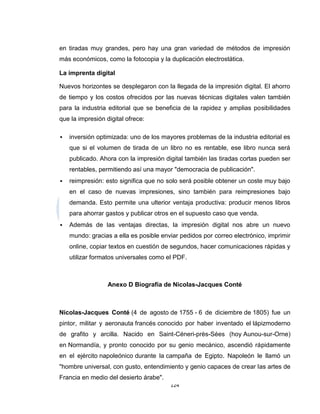 en tiradas muy grandes, pero hay una gran variedad de métodos de impresión
más económicos, como la fotocopia y la duplicación electrostática.

La imprenta digital

Nuevos horizontes se desplegaron con la llegada de la impresión digital. El ahorro
de tiempo y los costos ofrecidos por las nuevas técnicas digitales valen también
para la industria editorial que se beneficia de la rapidez y amplias posibilidades
que la impresión digital ofrece:

   inversión optimizada: uno de los mayores problemas de la industria editorial es
    que si el volumen de tirada de un libro no es rentable, ese libro nunca será
    publicado. Ahora con la impresión digital también las tiradas cortas pueden ser
    rentables, permitiendo así una mayor "democracia de publicación".
   reimpresión: esto significa que no solo será posible obtener un coste muy bajo
    en el caso de nuevas impresiones, sino también para reimpresiones bajo
    demanda. Esto permite una ulterior ventaja productiva: producir menos libros
    para ahorrar gastos y publicar otros en el supuesto caso que venda.
   Además de las ventajas directas, la impresión digital nos abre un nuevo
    mundo: gracias a ella es posible enviar pedidos por correo electrónico, imprimir
    online, copiar textos en cuestión de segundos, hacer comunicaciones rápidas y
    utilizar formatos universales como el PDF.



                  Anexo D Biografía de Nicolas-Jacques Conté



Nicolas-Jacques Conté (4 de agosto de 1755 - 6 de diciembre de 1805) fue un
pintor, militar y aeronauta francés conocido por haber inventado el lápizmoderno
de grafito y arcilla. Nacido en Saint-Céneri-près-Sées (hoy Aunou-sur-Orne)
en Normandía, y pronto conocido por su genio mecánico, ascendió rápidamente
en el ejército napoleónico durante la campaña de Egipto. Napoleón le llamó un
"hombre universal, con gusto, entendimiento y genio capaces de crear las artes de
Francia en medio del desierto árabe".
                                        124
 