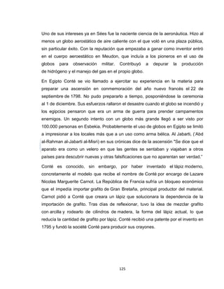 Uno de sus intereses ya en Sées fue la naciente ciencia de la aeronáutica. Hizo al
menos un globo aerostático de aire caliente con el que voló en una plaza pública,
sin particular éxito. Con la reputación que empezaba a ganar como inventor entró
en el cuerpo aeroestático en Meudon, que incluía a los pioneros en el uso de
globos   para   observación    militar.   Contribuyó   a   depurar   la   producción
de hidrógeno y el manejo del gas en el propio globo.

En Egipto Conté se vio llamado a ejercitar su experiencia en la materia para
preparar una ascensión en conmemoración del año nuevo francés el 22 de
septiembre de 1798. No pudo prepararlo a tiempo, posponiéndose la ceremonia
al 1 de diciembre. Sus esfuerzos rallaron el desastre cuando el globo se incendió y
los egipcios pensaron que era un arma de guerra para prender campamentos
enemigos. Un segundo intento con un globo más grande llegó a ser visto por
100.000 personas en Esbekia. Probablemente el uso de globos en Egipto se limitó
a impresionar a los locales más que a un uso como arma bélica. Al Jabarti, (‘Abd
al-Rahman al-Jabarti al-Misri) en sus crónicas dice de la ascensión "Se dice que el
aparato era como un velero en que las gentes se sentaban y viajaban a otros
países para descubrir nuevas y otras falsificaciones que no aparentan ser verdad.”

Conté es conocido, sin embargo, por haber inventado el lápiz moderno,
concretamente el modelo que recibe el nombre de Conté por encargo de Lazare
Nicolas Marguerite Carnot. La República de Francia sufría un bloqueo económico
que el impedía importar grafito de Gran Bretaña, principal productor del material.
Carnot pidió a Conté que creara un lápiz que solucionara la dependencia de la
importación de grafito. Tras días de reflexionar, tuvo la idea de mezclar grafito
con arcilla y rodearlo de cilindros de madera, la forma del lápiz actual, lo que
reducía la cantidad de grafito por lápiz. Conté recibió una patente por el invento en
1795 y fundó la société Conté para producir sus crayones.




                                          125
 