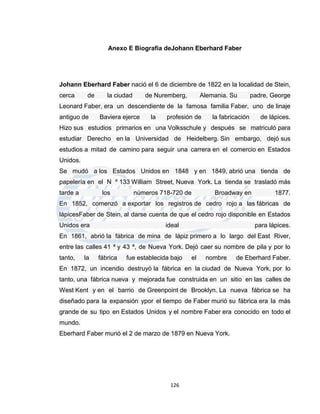 Anexo E Biografía deJohann Eberhard Faber




Johann Eberhard Faber nació el 6 de diciembre de 1822 en la localidad de Stein,
cerca      de      la ciudad      de Nuremberg,        Alemania. Su         padre, George
Leonard Faber, era un descendiente de la famosa familia Faber, uno de linaje
antiguo de      Baviera ejerce      la   profesión de      la fabricación      de lápices.
Hizo sus estudios primarios en una Volksschule y después se matriculó para
estudiar Derecho en la Universidad de Heidelberg. Sin embargo, dejó sus
estudios a mitad de camino para seguir una carrera en el comercio en Estados
Unidos.
Se mudó a los Estados Unidos en 1848 y en 1849, abrió una tienda de
papelería en el N º 133 William Street, Nueva York. La tienda se trasladó más
tarde a          los           números 718-720 de          Broadway en              1877.
En 1852, comenzó a exportar los registros de cedro rojo a las fábricas de
lápicesFaber de Stein, al darse cuenta de que el cedro rojo disponible en Estados
Unidos era                               ideal                               para lápices.
En 1861, abrió la fábrica de mina de lápiz primero a lo largo del East River,
entre las calles 41 ª y 43 ª, de Nueva York. Dejó caer su nombre de pila y por lo
tanto,    la    fábrica   fue establecida bajo    el    nombre     de Eberhard Faber.
En 1872, un incendio destruyó la fábrica en la ciudad de Nueva York, por lo
tanto, una fábrica nueva y mejorada fue construida en un sitio en las calles de
West Kent y en el barrio de Greenpoint de Brooklyn. La nueva fábrica se ha
diseñado para la expansión ypor el tiempo de Faber murió su fábrica era la más
grande de su tipo en Estados Unidos y el nombre Faber era conocido en todo el
mundo.
Eberhard Faber murió el 2 de marzo de 1879 en Nueva York.




                                          126
 