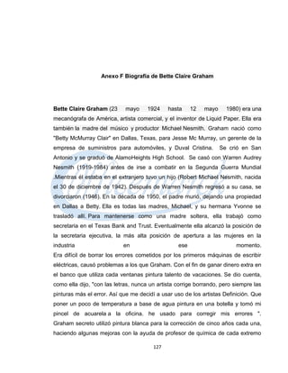 Anexo F Biografía de Bette Claire Graham




Bette Claire Graham (23      mayo     1924    hasta     12   mayo     1980) era una
mecanógrafa de América, artista comercial, y el inventor de Liquid Paper. Ella era
también la madre del músico y productor Michael Nesmith. Graham nació como
"Betty McMurray Clair" en Dallas, Texas, para Jesse Mc Murray, un gerente de la
empresa de suministros para automóviles, y Duval Cristina.          Se crió en San
Antonio y se graduó de AlamoHeights High School. Se casó con Warren Audrey
Nesmith (1919-1984) antes de irse a combatir en la Segunda Guerra Mundial
.Mientras él estaba en el extranjero tuvo un hijo (Robert Michael Nesmith, nacida
el 30 de diciembre de 1942). Después de Warren Nesmith regresó a su casa, se
divorciaron (1946). En la década de 1950, el padre murió, dejando una propiedad
en Dallas a Betty. Ella es todas las madres, Michael, y su hermana Yvonne se
trasladó allí. Para mantenerse como una madre soltera, ella trabajó como
secretaria en el Texas Bank and Trust. Eventualmente ella alcanzó la posición de
la secretaria ejecutiva, la más alta posición de apertura a las mujeres en la
industria                   en                    ese                    momento.
Era difícil de borrar los errores cometidos por los primeros máquinas de escribir
eléctricas, causó problemas a los que Graham. Con el fin de ganar dinero extra en
el banco que utiliza cada ventanas pintura talento de vacaciones. Se dio cuenta,
como ella dijo, "con las letras, nunca un artista corrige borrando, pero siempre las
pinturas más el error. Así que me decidí a usar uso de los artistas Definición. Que
poner un poco de temperatura a base de agua pintura en una botella y tomó mi
pincel de acuarela a la oficina. he usado para corregir mis errores ".
Graham secreto utilizó pintura blanca para la corrección de cinco años cada una,
haciendo algunas mejoras con la ayuda de profesor de química de cada extremo

                                        127
 