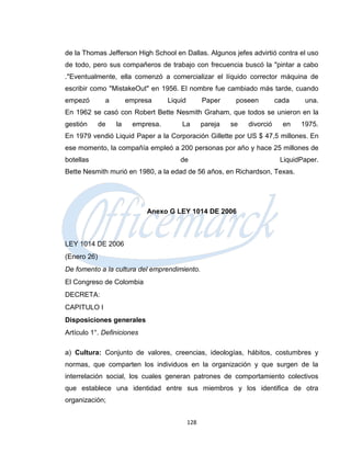 de la Thomas Jefferson High School en Dallas. Algunos jefes advirtió contra el uso
de todo, pero sus compañeros de trabajo con frecuencia buscó la "pintar a cabo
."Eventualmente, ella comenzó a comercializar el líquido corrector máquina de
escribir como "MistakeOut" en 1956. El nombre fue cambiado más tarde, cuando
empezó        a        empresa     Liquid         Paper     poseen         cada    una.
En 1962 se casó con Robert Bette Nesmith Graham, que todos se unieron en la
gestión      de   la    empresa.       La         pareja   se   divorció     en   1975.
En 1979 vendió Liquid Paper a la Corporación Gillette por US $ 47,5 millones. En
ese momento, la compañía empleó a 200 personas por año y hace 25 millones de
botellas                               de                                   LiquidPaper.
Bette Nesmith murió en 1980, a la edad de 56 años, en Richardson, Texas.




                            Anexo G LEY 1014 DE 2006



LEY 1014 DE 2006
(Enero 26)
De fomento a la cultura del emprendimiento.
El Congreso de Colombia
DECRETA:
CAPITULO I
Disposiciones generales
Artículo 1°. Definiciones

a) Cultura: Conjunto de valores, creencias, ideologías, hábitos, costumbres y
normas, que comparten los individuos en la organización y que surgen de la
interrelación social, los cuales generan patrones de comportamiento colectivos
que establece una identidad entre sus miembros y los identifica de otra
organización;


                                            128
 