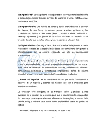 b) Emprendedor: Es una persona con capacidad de innovar; entendida esta como
la capacidad de generar bienes y servicios de una forma creativa, metódica, ética,
responsable y efectiva;

c) Emprendimiento: Una manera de pensar y actuar orientada hacia la creación
de riqueza. Es una forma de pensar, razonar y actuar centrada en las
oportunidades, planteada con visión global y llevada a acabo mediante un
liderazgo equilibrado y la gestión de un riesgo calculado, su resultado es la
creación de valor que beneficia a la empresa, la economía y la sociedad;

d) Empresarialidad: Despliegue de la capacidad creativa de la persona sobre la
realidad que le rodea. Es la capacidad que posee todo ser humano para percibir e
interrelacionarse con su entorno, mediando para ello las competencias
empresariales;

e) Formación para el emprendimiento. La formación para el emprendimiento
busca el desarrollo de la cultura del emprendimiento con acciones que buscan
entre otros la formación en competencias básicas, competencias laborales,
competencias ciudadanas y competencias empresariales dentro del sistema
educativo formal y no formal y su articulación con el sector productivo;

f) Planes de Negocios. Es un documento escrito que define claramente los
objetivos de un negocio y describe los métodos que van a emplearse para
alcanzar los objetivos.

La educación debe incorporar, en su formación teórica y práctica, lo más
avanzado de la ciencia y de la técnica, para que el estudiante esté en capacidad
de crear su propia empresa, adaptarse a las nuevas tecnologías y al avance de la
ciencia, de igual manera debe actuar como emprendedor desde su puesto de
trabajo.

  Artículo 2°. Objeto de la ley. La presente ley tiene por objeto:


                                         129
 