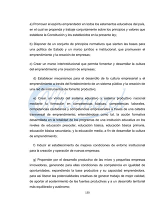 a) Promover el espíritu emprendedor en todos los estamentos educativos del país,
en el cual se propenda y trabaje conjuntamente sobre los principios y valores que
establece la Constitución y los establecidos en la presente ley;

b) Disponer de un conjunto de principios normativos que sienten las bases para
una política de Estado y un marco jurídico e institucional, que promuevan el
emprendimiento y la creación de empresas;

c) Crear un marco interinstitucional que permita fomentar y desarrollar la cultura
del emprendimiento y la creación de empresas;

  d) Establecer mecanismos para el desarrollo de la cultura empresarial y el
emprendimiento a través del fortalecimiento de un sistema público y la creación de
una red de instrumentos de fomento productivo;

  e) Crear un vínculo del sistema educativo y sistema productivo nacional
mediante la formación en competencias básicas, competencias laborales,
competencias ciudadanas y competencias empresariales a través de una cátedra
transversal de emprendimiento; entendiéndose como tal, la acción formativa
desarrollada en la totalidad de los programas de una institución educativa en los
niveles de educación prescolar, educación básica, educación básica primaria,
educación básica secundaria, y la educación media, a fin de desarrollar la cultura
de emprendimiento;

  f) Inducir el establecimiento de mejores condiciones de entorno institucional
para la creación y operación de nuevas empresas;

  g) Propender por el desarrollo productivo de las micro y pequeñas empresas
innovadoras, generando para ellas condiciones de competencia en igualdad de
oportunidades, expandiendo la base productiva y su capacidad emprendedora,
para así liberar las potencialidades creativas de generar trabajo de mejor calidad,
de aportar al sostenimiento de las fuentes productivas y a un desarrollo territorial
más equilibrado y autónomo;
                                        130
 