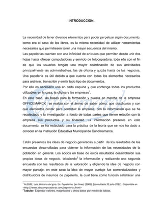 INTRODUCCIÓN.




La necesidad de tener diversos elementos para poder perpetuar algún documento,
como era el caso de los libros, es la misma necesidad de utilizar herramientas
necesarias que permitiesen tener una mayor secuencia del mismo.
Las papelerías cuentan con una infinidad de artículos que permiten desde unir dos
hojas hasta ofrecer computadoras y servicio de fotocopiadora, todo ello con el fin
de que los usuarios tengan una mayor coordinación de sus actividades
principalmente las administrativas, las de oficina y quizás hasta de los negocios.
Una papelería es útil debido a que cuenta con todos los elementos necesarios
para archivar, transcribir y emitir todo tipo de documentos.
Por ello es necesario una en cada esquina y que contenga todos los productos
utilizables en la casa, la oficina y las empresas1.
En este caso, las bases para la formación y puesta en marcha de la empresa
OFFICEMARCK se realizó con el ánimo de saber cómo, que obstáculos y con
qué elementos contar para constituir la empresa; con la información que se ha
recolectado y la investigación a fondo de todas partes que tienen relación con la
empresa sus productos y su finalidad. La información presente en este
documento, se ha redactado para la práctica de la teoría que se nos ha dado a
conocer en la Institución Educativa Municipal de Cundinamarca.


Están presentes las ideas de negocio generadas a partir de los resultados de las
encuestas desarrolladas para obtener la información de las necesidades de la
población en general. Los socios en base de estos resultados desarrollaron sus
propias ideas de negocio, tabulando2 la información y realizando una segunda
encuesta con los resultados de la valoración y eligiendo la idea de negocio con
mayor puntaje, en este caso la idea de mayor puntaje fue comercializadora y
distribuidora de insumos de papelería, la cual tiene como función satisfacer una

1
    ALEGRE, Luis. Historia del giro. En: Papelerías. [en línea] (2005). [consultado 20 julio 2012]. Disponible en
<http://www.abccomputadoras.com/papelerias.html>
2
    Tabular: Expresar valores, magnitudes u otros datos por medio de tablas.
 