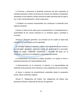 h) Promover y direccionar el desarrollo económico del país impulsando la
actividad productiva a través de procesos de creación de empresas competentes,
articuladas con las cadenas y clúster productivos reales relevantes para la región y
con un alto nivel de planeación y visión a largo plazo;

   i) Fortalecer los procesos empresariales que contribuyan al desarrollo local,
regional y territorial;

   j) Buscar a través de las redes para el emprendimiento, el acompañamiento y
sostenibilidad de las nuevas empresas en un ambiente seguro, controlado e
innovador.

   Artículo 3°. Principios generales. Los principios por los cuales se regirá toda
actividad de emprendimiento son los siguientes:

   a) Formación integral en aspectos y valores como desarrollo del ser humano y
su comunidad, autoestima, autonomía, sentido de pertenencia a la comunidad,
trabajo en equipo, solidaridad, asociatividad y desarrollo del gusto por la
innovación y estímulo a la investigación y aprendizaje permanente;

   b) Fortalecimiento de procesos de trabajo asociativo y en equipo en torno a
proyectos productivos con responsabilidad social;

   c) Reconocimiento de la conciencia, el derecho y la responsabilidad del
desarrollo de las personas como individuos y como integrantes de una comunidad;

   d) Apoyo a procesos de emprendimiento sostenibles desde la perspectiva
social, cultural, ambiental y regional.

   Artículo 4°. Obligaciones del Estado. Son obligaciones del Estado para
garantizar la eficacia y desarrollo de esta ley, las siguientes:




                                          131
 