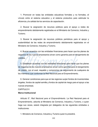 1. Promover en todas las entidades educativas formales y no formales, el
vínculo entre el sistema educativo y el sistema productivo para estimular la
eficiencia y la calidad de los servicios de capacitación.

  2. Buscar la asignación de recursos públicos para el apoyo a redes de
emprendimiento debidamente registradas en el Ministerio de Comercio, Industria y
Turismo.

  3. Buscar la asignación de recursos públicos periódicos para el apoyo y
sostenibilidad de las redes de emprendimiento debidamente registradas en el
Ministerio de Comercio, Industria y Turismo.

  4. Buscar acuerdos con las entidades financieras para hacer que los planes de
negocios de los nuevos empresarios sirvan como garantía para el otorgamiento de
créditos.

  5. Establecer acuerdos con las entidades financieras para hacer que los planes
de negocios de los nuevos empresarios sirvan como garantía para el otorgamiento
de crédito, con el aval, respaldo y compromiso de seguimiento de cualquiera de
los miembros que conforman la Red Nacional para el Emprendimiento.

  6. Generar condiciones para que en las regiones surjan fondos de inversionistas
ángeles, fondos de capital semilla y fondos de capital de riesgo para el apoyo a las
nuevas empresas.
CAPITULO II
Marco Institucional

  Artículo 5°. Red Nacional para el Emprendimiento. La Red Nacional para el
Emprendimiento, adscrita al Ministerio de Comercio, Industria y Turismo, o quien
haga sus veces, estará integrada por delegados de las siguientes entidades e
instituciones:

  1. Ministerio de Comercio, Industria y Turismo quien lo presidirá.

                                         132
 
