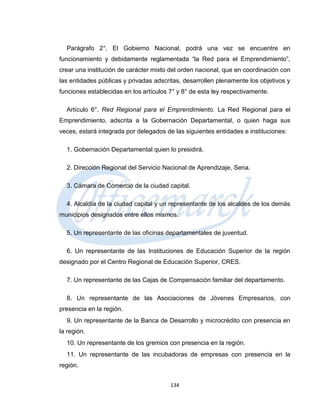 Parágrafo 2°. El Gobierno Nacional, podrá una vez se encuentre en
funcionamiento y debidamente reglamentada “la Red para el Emprendimiento”,
crear una institución de carácter mixto del orden nacional, que en coordinación con
las entidades públicas y privadas adscritas, desarrollen plenamente los objetivos y
funciones establecidas en los artículos 7° y 8° de esta ley respectivamente.

  Artículo 6°. Red Regional para el Emprendimiento. La Red Regional para el
Emprendimiento, adscrita a la Gobernación Departamental, o quien haga sus
veces, estará integrada por delegados de las siguientes entidades e instituciones:

  1. Gobernación Departamental quien lo presidirá.

  2. Dirección Regional del Servicio Nacional de Aprendizaje, Sena.

  3. Cámara de Comercio de la ciudad capital.

  4. Alcaldía de la ciudad capital y un representante de los alcaldes de los demás
municipios designados entre ellos mismos.

  5. Un representante de las oficinas departamentales de juventud.

  6. Un representante de las Instituciones de Educación Superior de la región
designado por el Centro Regional de Educación Superior, CRES.

  7. Un representante de las Cajas de Compensación familiar del departamento.

  8. Un representante de las Asociaciones de Jóvenes Empresarios, con
presencia en la región.
  9. Un representante de la Banca de Desarrollo y microcrédito con presencia en
la región.
  10. Un representante de los gremios con presencia en la región.
  11. Un representante de las incubadoras de empresas con presencia en la
región.


                                        134
 