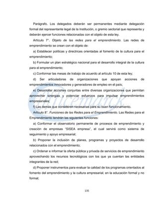 Parágrafo. Los delegados deberán ser permanentes mediante delegación
formal del representante legal de la Institución, o gremio sectorial que representa y
deberán ejercer funciones relacionadas con el objeto de esta ley.
  Artículo 7°. Objeto de las redes para el emprendimiento. Las redes de
emprendimiento se crean con el objeto de:
  a) Establecer políticas y directrices orientadas al fomento de la cultura para el
emprendimiento;
  b) Formular un plan estratégico nacional para el desarrollo integral de la cultura
para el emprendimiento;
  c) Conformar las mesas de trabajo de acuerdo al artículo 10 de esta ley;
  d)      Ser   articuladoras   de   organizaciones   que   apoyan    acciones    de
emprendimientos innovadores y generadores de empleo en el país;
  e) Desarrollar acciones conjuntas entre diversas organizaciones que permitan
aprovechar sinergias y potenciar esfuerzos para impulsar emprendimientos
empresariales;
  f) Las demás que consideren necesarias para su buen funcionamiento.
  Artículo 8°. Funciones de las Redes para el Emprendimiento. Las Redes para el
Emprendimiento tendrán las siguientes funciones:
  a) Conformar el observatorio permanente de procesos de emprendimiento y
creación de empresas “SISEA empresa”, el cual servirá como sistema de
seguimiento y apoyo empresarial;
  b) Proponer la inclusión de planes, programas y proyectos de desarrollo
relacionados con el emprendimiento;
  c) Ordenar e informar la oferta pública y privada de servicios de emprendimiento
aprovechando los recursos tecnológicos con los que ya cuentan las entidades
integrantes de la red;
  d) Proponer instrumentos para evaluar la calidad de los programas orientados al
fomento del emprendimiento y la cultura empresarial, en la educación formal y no
formal;


                                          135
 
