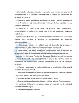 e) Articular los esfuerzos nacionales y regionales hacia eventos que fomenten el
emprendimiento y la actividad emprendedora y faciliten el crecimiento de
proyectos productivos;
  f) Establecer pautas para facilitar la reducción de costos y trámites relacionados
con la formalización de emprendimientos (marcas, patentes, registros Invima,
sanitarios, entre otros);
  g)   Propiciar    la   creación   de   redes   de   contacto   entre   inversionistas,
emprendedores e instituciones afines con el fin de desarrollar proyectos
productivos;
  h) Proponer instrumentos que permitan estandarizar la información y requisitos
exigidos     para   acceder    a    recursos     de   cofinanciación     en   entidades
gubernamentales;
  i) Estandarizar criterios de calidad para el desarrollo de procesos y
procedimientos en todas las fases del emprendimiento empresarial;
  j) Emitir avales a los planes de negocios que concursen para la obtención de
recursos del Estado, a través de alguna de las entidades integrantes de la red.
  Artículo 9°. Secretaría Técnica. La Secretaría Técnica será el instrumento
operativo de las redes de emprendimiento encargada de coordinar todas las
acciones de tipo administrativo, y deberá cumplir entre otras con las siguientes
funciones:
  1. Planear y acompañar la implementación de la estrategia prevista para el
desarrollo del emprendimiento.
  2. Present ar informes mensuales a los integrantes de la red sobre las acciones
y programas realizados en torno al emprendimiento.
  3. Impulsar el desarrollo de las funciones asignadas a la red.
  4. Promover el desarrollo de diagnósticos y estudios sobre el Emprendimiento.
  5. Monitorear indicadores de gestión sobre el desarrollo de la actividad
emprendedora en la región.
  6. Las demás asignadas por la red.


                                          136
 