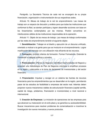 Parágrafo. La Secretaría Técnica de cada red se encargará de su propia
financiación, organización e instrumentación de sus respectivas sedes.
  Artículo 10. Mesas de trabajo de la red de emprendimiento. Las mesas de
trabajo son un espacio de discusión y análisis para que todas las instituciones que
conforman la Red, se sientan partícipes y logren desarrollar acciones con base en
los   lineamientos contemplados por las mismas.           Podrán convertirse    en
interlocutores válidos de las instituciones responsables de la operación.
  Artículo 11. Objeto de las mesas de trabajo. Las mesas de trabajo conformadas
por las redes de emprendimiento tendrán el siguiente objeto:
  1. Sensibilización: Trabajar en el diseño y ejecución de un discurso unificado,
orientado a motivar a la gente para que se involucre en el emprendimiento. Lograr
masificación del mensaje con una utilización más eficiente de los recursos.
  2. Formación: Unificar criterios de formación. Formar Formadores. Extender la
Formación a colegios públicos y privados.

  3. Preincubación: (Planes de Negocio): Identificar Oportunidades de Negocio y
proponer una metodología de Plan de Negocios orientado a simplificar procesos
en la región y adecuarlos a la toma de decisiones de inversionistas y del sector
financiero.

  4. Financiación: Impulsar y recoger en un sistema las fuentes de recursos
financieros para los emprendimientos que se desarrollan en la región, permitiendo
pasar de los estudios de factibilidad a empresas del sector real. Además deben
proponer nuevos mecanismos viables de estructuración financiera (capital semilla,
capital de riesgo, préstamos, financiación e inversionistas) a nivel nacional e
internacional.

  5. Creación de Empresas: La iniciación de operaciones de las empresas para
que alcancen su maduración en el corto plazo y se garantice su autosostenibilidad.
Buscar mecanismos para resolver problemas de comercialización e incentivar la
investigación de nuevos mercados y nuevos productos.


                                        137
 