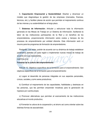6. Capacitación Empresarial y Sostenibilidad: Diseñar y dinamizar un
modelo que diagnostique la gestión de las empresas (mercados, finanzas,
técnicos, etc.) y faciliten planes de acción que permitan el mejoramiento continuo
de las mismas y su sostenibilidad en el largo plazo.

  7. Sistemas de Información: Articular y estructurar toda la información
generada en las Mesas de Trabajo en un Sistema de Información, facilitando la
labor de las instituciones participantes de la Red y en beneficio de los
emprendedores, proporcionando información sobre costos y tiempos de los
procesos de emprendimiento por entidad oferente. Esta información será un
insumo para los programas de formación de emprendedores.

  Parágrafo. Las redes, podrán de acuerdo con su dinámica de trabajo establecer
parámetros distintos en cada región e implementar nuevas mesas de trabajo de
acuerdo con sus necesidades.
CAPITULO III
Fomento de la cultura del emprendimiento

  Artículo 12. Objetivos específicos de la formación para el emprendimiento. Son
objetivos específicos de la formación para el emprendimiento:

  a) Lograr el desarrollo de personas integrales en sus aspectos personales,
cívicos, sociales y como seres productivos;

  b) Contribuir al mejoramiento de las capacidades, habilidades y destrezas en
las personas, que les permitan emprender iniciativas para la generación de
ingresos por cuenta propia;

  c) Promover alternativas que permitan el acercamiento de las instituciones
educativas al mundo productivo;

  d) Fomentar la cultura de la cooperación y el ahorro así como orientar sobre las
distintas formas de asociatividad.

                                        138
 
