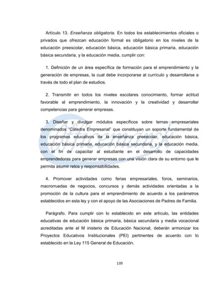 Artículo 13. Enseñanza obligatoria. En todos los establecimientos oficiales o
privados que ofrezcan educación formal es obligatorio en los niveles de la
educación preescolar, educación básica, educación básica primaria, educación
básica secundaria, y la educación media, cumplir con:

  1. Definición de un área específica de formación para el emprendimiento y la
generación de empresas, la cual debe incorporarse al currículo y desarrollarse a
través de todo el plan de estudios.

  2. Transmitir en todos los niveles escolares conocimiento, formar actitud
favorable al emprendimiento, la innovación y la creatividad y desarrollar
competencias para generar empresas.

  3. Diseñar y divulgar módulos específicos sobre temas empresariales
denominados “Cátedra Empresarial” que constituyan un soporte fundamental de
los programas educativos de la enseñanza preescolar, educación básica,
educación básica primaria, educación básica secundaria, y la educación media,
con el fin de capacitar al estudiante en el desarrollo de capacidades
emprendedoras para generar empresas con una visión clara de su entorno que le
permita asumir retos y responsabilidades.

  4. Promover actividades como ferias empresariales, foros, seminarios,
macrorruedas de negocios, concursos y demás actividades orientadas a la
promoción de la cultura para el emprendimiento de acuerdo a los parámetros
establecidos en esta ley y con el apoyo de las Asociaciones de Padres de Familia.

  Parágrafo. Para cumplir con lo establecido en este artículo, las entidades
educativas de educación básica primaria, básica secundaria y media vocacional
acreditadas ante el M inisterio de Educación Nacional, deberán armonizar los
Proyectos Educativos Institucionales (PEI) pertinentes de acuerdo con lo
establecido en la Ley 115 General de Educación.



                                       139
 