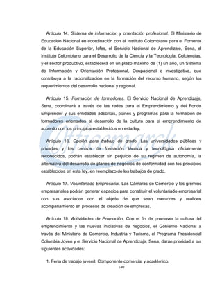 Artículo 14. Sistema de información y orientación profesional. El Ministerio de
Educación Nacional en coordinación con el Instituto Colombiano para el Fomento
de la Educación Superior, Icfes, el Servicio Nacional de Aprendizaje, Sena, el
Instituto Colombiano para el Desarrollo de la Ciencia y la Tecnología, Colciencias,
y el sector productivo, establecerá en un plazo máximo de (1) un año, un Sistema
de Información y Orientación Profesional, Ocupacional e investigativa, que
contribuya a la racionalización en la formación del recurso humano, según los
requerimientos del desarrollo nacional y regional.

  Artículo 15. Formación de formadores. El Servicio Nacional de Aprendizaje,
Sena, coordinará a través de las redes para el Emprendimiento y del Fondo
Emprender y sus entidades adscritas, planes y programas para la formación de
formadores orientados al desarrollo de la cultura para el emprendimiento de
acuerdo con los principios establecidos en esta ley.

  Artículo 16. Opción para trabajo de grado. Las universidades públicas y
privadas y los centros de formación técnica y tecnológica oficialmente
reconocidos, podrán establecer sin perjuicio de su régimen de autonomía, la
alternativa del desarrollo de planes de negocios de conformidad con los principios
establecidos en esta ley, en reemplazo de los trabajos de grado.

  Artículo 17. Voluntariado Empresarial. Las Cámaras de Comercio y los gremios
empresariales podrán generar espacios para constituir el voluntariado empresarial
con sus asociados con el objeto de que sean mentores y realicen
acompañamiento en procesos de creación de empresas.

  Artículo 18. Actividades de Promoción. Con el fin de promover la cultura del
emprendimiento y las nuevas iniciativas de negocios, el Gobierno Nacional a
través del Ministerio de Comercio, Industria y Turismo, el Programa Presidencial
Colombia Joven y el Servicio Nacional de Aprendizaje, Sena, darán prioridad a las
siguientes actividades:

  1. Feria de trabajo juvenil: Componente comercial y académico.
                                        140
 