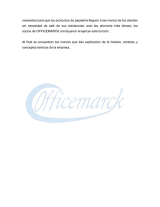 necesidad para que los productos de papelería lleguen a las manos de los clientes
sin necesidad de salir de sus residencias, esto les ahorraría más tiempo; los
socios de OFFICEMARCK concluyeron el ejercer esta función.


Al final se encuentran los marcos que dan explicación de la historia, contexto y
conceptos teóricos de la empresa.
 