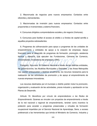 2. Macrorrueda de negocios para nuevos empresarios: Contactos entre
oferentes y demandantes.

  3. Macrorruedas de inversión para nuevos empresarios: Contactos entre
proponentes e inversionistas y sistema financiero.

  4. Concursos dirigidos a emprendedores sociales y de negocio (Ventures).

  5. Concursos para facilitar el acceso al crédito o a fondos de capital semilla a
aquellos proyectos sobresalientes.

  6. Programas de cofinanciación para apoyo a programas de las unidades de
emprendimiento y entidades de apoyo a la creación de empresas: Apoyo
financiero para el desarrollo de programas de formación, promoción, asistencia
técnica y asesoría, que ejecuten las Fundaciones, Cámaras de Comercio,
Universidades, incubadoras de empresas y ONG.

  Parágrafo. Recursos. El Gobierno Nacional a través de las distintas entidades,
las gobernaciones, las Alcaldías Municipales y Distritales, y las Areas Metropolita
nas, podrán presupuestar y destinar anualmente, los recursos necesarios para la
realización de las actividades de promoción y de apoyo al emprendimiento de
nuevas empresas innovadoras.

  Los recursos destinados por el municipio o distrito podrán incluir la promoción,
organización y evaluación de las actividades, previa inclusión y aprobación en los
Planes de Desarrollo.

  Artículo 19. Beneficios por vínculo de emprendedores a las Redes de
Emprendimiento. Quienes se vinculen con proyectos de emprendimiento a través
de la red nacional o regional de emprendimiento, tendrán como incentivo la
prelación para acceder a programas presenciales y virtuales de formación
ocupacional impartidos por el Servicio Nacional de Aprendizaje, Sena, a acceso
preferencial a las herramientas que brinda el Ministerio de Comercio, Industria y

                                        141
 