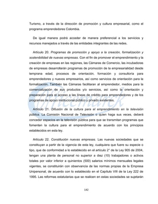 Turismo, a través de la dirección de promoción y cultura empresarial, como el
programa emprendedores Colombia.

  De igual manera podrá acceder de manera preferencial a los servicios y
recursos manejados a través de las entidades integrantes de las redes.

  Artículo 20. Programas de promoción y apoyo a la creación, formalización y
sostenibilidad de nuevas empresas. Con el fin de promover el emprendimiento y la
creación de empresas en las regiones, las Cámaras de Comercio, las incubadoras
de empresas desarrollarán programas de promoción de la empresarialidad desde
temprana   edad,   procesos de orientación, formación        y consultoría   para
emprendedores y nuevos empresarios, así como servicios de orientación para la
formalización. También las Cámaras facilitaran al emprendedor, medios para la
comercialización de sus productos y/o servicios, así como la orientación y
preparación para el acceso a las líneas de crédito para emprendedores y de los
programas de apoyo institucional público y privado existentes.

  Artículo 21. Difusión de la cultura para el emprendimiento en la televisión
pública. La Comisión Nacional de Televisión o quien haga sus veces, deberá
conceder espacios en la televisión pública para que se transmitan programas que
fomenten la cultura para el emprendimiento de acuerdo con los principios
establecidos en esta ley.

  Artículo 22. Constitución nuevas empresas. Las nuevas sociedades que se
constituyan a partir de la vigencia de esta ley, cualquiera que fuere su especie o
tipo, que de conformidad a lo establecido en el artículo 2° de la Ley 905 de 2004,
tengan una planta de personal no superior a diez (10) trabajadores o activos
totales por valor inferior a quinientos (500) salarios mínimos mensuales legales
vigentes, se constituirán con observancia de las normas propias de la Empresa
Unipersonal, de acuerdo con lo establecido en el Capítulo VIII de la Ley 222 de
1995. Las reformas estatutarias que se realicen en estas sociedades se sujetarán



                                       142
 