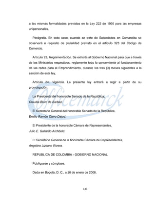 a las mismas formalidades previstas en la Ley 222 de 1995 para las empresas
unipersonales.

  Parágrafo. En todo caso, cuando se trate de Sociedades en Comandita se
observará e requisito de pluralidad previsto en el artículo 323 del Código de
Comercio.

  Artículo 23. Reglamentación. Se exhorta al Gobierno Nacional para que a través
de los Ministerios respectivos, reglamente todo lo concerniente al funcionamiento
de las redes para el Emprendimiento, durante los tres (3) meses siguientes a la
sanción de esta ley.

  Artículo 24. Vigencia. La presente ley entrará a regir a partir de su
promulgación.

  La Presidenta del honorable Senado de la República,
Claudia Blum de Barberi.

  El Secretario General del honorable Senado de la República,
Emilio Ramón Otero Dajud.

  El Presidente de la honorable Cámara de Representantes,
Julio E. Gallardo Archbold.

  El Secretario General de la honorable Cámara de Representantes,
Angelino Lizcano Rivera.

  REPUBLICA DE COLOMBIA - GOBIERNO NACIONAL

  Publíquese y cúmplase.

  Dada en Bogotá, D. C., a 26 de enero de 2006.




                                      143
 