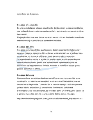 quien tome las decisiones.




Sociedad en comandita
Es una sociedad poco utilizada actualmente, donde existen socios comanditarios,
que en la práctica son quienes aportan capital, y socios gestores, que administran
la sociedad.
El ejemplo clásico de este tipo de sociedad son las boticas, donde el comanditario
era el químico y el gestor el que aportaba los recursos.


Sociedad colectiva
Son poco comunes debido a que los socios deben responder ilimitadamente y
poner en riesgo su patrimonio. Sin embargo, se caracterizan por la facilidad para
constituirlas, por lo que se utilizan en casos excepcionales o urgencias.
Su vigencia radica en que la legislación que las regula se utiliza además para
normalizar todo aquello que no esté expresamente reglamentado para las
sociedades de responsabilidad limitada. Además, el número de socios que la
pueden conformar es infinito.


Sociedad de hecho
Corresponden a sociedades donde se cometió un error o hubo una falla en su
constitución, por ejemplo, no se publicó el extracto en el Diario Oficial o no se
inscribió en el Registro de Comercio. Por lo tanto no se logra crear una persona
jurídica distinta a los socios, y simplemente se forma una comunidad.
Sin embargo, para fines tributarios, se considera como un contribuyente ya que va
a generar impuestos, pero no es una persona distinta con un rut propio.

http://www.economiaynegocios.cl/mis_finanzas/detalles/detalle_emp.asp?id=287




                                         145
 