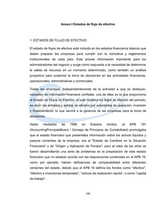 Anexo I Estados de flujo de efectivo




1. ESTADOS DE FLUJO DE EFECTIVO

El estado de flujos de efectivo está incluido en los estados financieros básicos que
deben preparar las empresas para cumplir con la normativa y reglamentos
institucionales de cada país. Este provee información importante para los
administradores del negocio y surge como respuesta a la necesidad de determinar
la salida de recursos en un momento determinado, como también un análisis
proyectivo para sustentar la toma de decisiones en las actividades financieras,
operacionales, administrativas y comerciales.

Todas las empresas, independientemente de la actividad a que se dediquen,
necesitan de información financiera confiable, una de ellas es la que proporciona
el Estado de Flujos de Efectivo, el cual muestra los flujos de efectivo del período,
es decir, las entradas y salidas de efectivo por actividades de operación, inversión
y financiamiento, lo que servirá a la gerencia de las empresas para la toma de
decisiones.

Hasta    mediados      de    1988     en         Estados   Unidos,   el   APB    191
(AccountingPrincipalsBoard / Consejo de Principios de Contabilidad) promulgaba
que el estado financiero que presentaba información sobre los activos líquidos y
pasivos corrientes de la empresa, era el "Estado de Cambios en la Situación
Financiera" o de "Origen y Aplicación de Fondos", pero al cabo de los años se
fueron desarrollando una serie de problemas en la preparación de este estado
financiero que no estaban acorde con las disposiciones contenidas en el APB 19,
como por ejemplo, habían deficiencias de comparabilidad entre diferentes
versiones del estado, debido que el APB 19 definía los fondos como "efectivo",
"efectivo e inversiones temporales", "activos de realización rápida", o como "capital
de trabajo".



                                           146
 