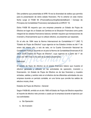 Otro problema que presentaba el APB 19 era la diversidad de estilos que permitía
para la presentación de dicho estado financiero. Por lo anterior en esta misma
fecha surge el FASB 95 (FinancialAccountingStandardsBoard / Consejo de
Principios de Contabilidad Financiera) reemplazando al APB N° 19.

Dicho FASB 95 requería que una empresa presente un Estado de Flujos de
Efectivo en lugar de un Estado de Cambios en la Situación Financiera como parte
integral de los estados financieros básicos; también requiere que transacciones de
inversión y financiamiento que no utilizan efectivo, se presenten por separado.

En el año de 1994 nace la Norma Internacional de Contabilidad # 7 (NIC 7)
"Estado de Flujos de Efectivo" cuya vigencia en los Estados Unidos es del 1° de
enero del mismo año, a raíz de esto, en la Cuarta Convención Nacional de
Contadores Públicos se emite en el país la Norma de Contabilidad Financiera # 22
(NCF 22)"El Estado de Flujos de Efectivo", cuya vigencia es a partir del 1° de
enero de 1997 más no ha sido de su total cumplimiento.

Definición:

El estado de flujos de efectivo es el estado financiero básico que muestra el
efectivo generado y utilizado en las actividades de operación, inversión y
financiación. Un Estado de Flujos de Efectivo es de tipo financiero y muestra
entradas, salidas y cambio neto en el efectivo de las diferentes actividades de una
empresa durante un período contable, en una forma que concilie los saldos de
efectivo inicial y final.

Estados de Flujos de Efectivo - General

Según FASB-95, emitido en el año 1995 el Estado de Flujos de Efectivo especifica
el importe de efectivo neto provisto o usado por la empresa durante el ejercicio por
sus actividades:

   a. De Operación

   b. De Inversión

                                          147
 