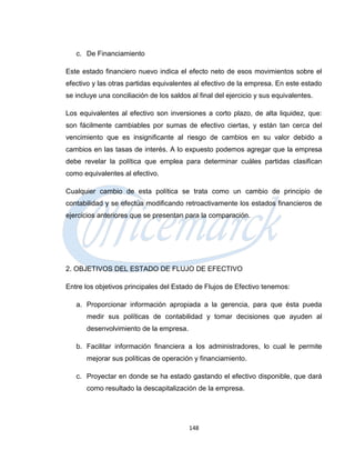 c. De Financiamiento

Este estado financiero nuevo indica el efecto neto de esos movimientos sobre el
efectivo y las otras partidas equivalentes al efectivo de la empresa. En este estado
se incluye una conciliación de los saldos al final del ejercicio y sus equivalentes.

Los equivalentes al efectivo son inversiones a corto plazo, de alta liquidez, que:
son fácilmente cambiables por sumas de efectivo ciertas, y están tan cerca del
vencimiento que es insignificante al riesgo de cambios en su valor debido a
cambios en las tasas de interés. A lo expuesto podemos agregar que la empresa
debe revelar la política que emplea para determinar cuáles partidas clasifican
como equivalentes al efectivo.

Cualquier cambio de esta política se trata como un cambio de principio de
contabilidad y se efectúa modificando retroactivamente los estados financieros de
ejercicios anteriores que se presentan para la comparación.




2. OBJETIVOS DEL ESTADO DE FLUJO DE EFECTIVO

Entre los objetivos principales del Estado de Flujos de Efectivo tenemos:

   a. Proporcionar información apropiada a la gerencia, para que ésta pueda
       medir sus políticas de contabilidad y tomar decisiones que ayuden al
       desenvolvimiento de la empresa.

   b. Facilitar información financiera a los administradores, lo cual le permite
       mejorar sus políticas de operación y financiamiento.

   c. Proyectar en donde se ha estado gastando el efectivo disponible, que dará
       como resultado la descapitalización de la empresa.




                                         148
 