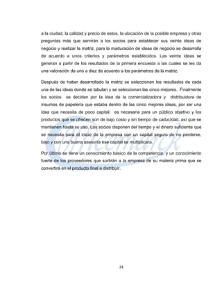 a la ciudad, la calidad y precio de estos, la ubicación de la posible empresa y otras
preguntas más que servirán a los socios para establecer sus veinte ideas de
negocio y realizar la matriz, para la maduración de ideas de negocio se desarrolla
de acuerdo a unos criterios y parámetros establecidos. Las veinte ideas se
generan a partir de los resultados de la primera encuesta a las cuales se les da
una valoración de uno a diez de acuerdo a los parámetros de la matriz.

Después de haber desarrollado la matriz se seleccionan los resultados de cada
una de las ideas donde se tabulan y se seleccionan las cinco mejores. Finalmente
los socios    se deciden por la idea de la comercializadora y       distribuidora de
insumos de papelería que estaba dentro de las cinco mejores ideas, por ser una
idea que necesita de poco capital, es necesaria para un público objetivo y los
productos que se ofrecen son de bajo costo y sin tiempo de caducidad, así que se
mantienen hasta su uso. Los socios disponen del tiempo y el dinero suficiente que
se necesita para el inicio de la empresa con un capital seguro de no perderse,
bajo y con una buena asesoría ese capital se multiplicara.

Por último se tiene un conocimiento básico de la competencia, y un conocimiento
fuerte de los proveedores que surtirán a la empresa de su materia prima que se
convertirá en el producto final a distribuir.




                                            24
 