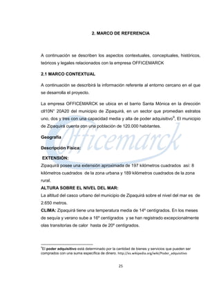 2. MARCO DE REFERENCIA




A continuación se describen los aspectos contextuales, conceptuales, históricos,
teóricos y legales relacionados con la empresa OFFICEMARCK

2.1 MARCO CONTEXTUAL

A continuación se describirá la información referente al entorno cercano en el que
se desarrolla el proyecto.

La empresa OFFICEMARCK se ubica en el barrio Santa Mónica en la dirección
cll10N° 20A20 del municipio de Zipaquirá, en un sector que promedian estratos
uno, dos y tres con una capacidad media y alta de poder adquisitivo 9, El municipio
de Zipaquirá cuenta con una población de 120.000 habitantes.

Geografía

Descripción Física:

    EXTENSIÓN:
Zipaquirá posee una extensión aproximada de 197 kilómetros cuadrados así: 8
kilómetros cuadrados de la zona urbana y 189 kilómetros cuadrados de la zona
rural.
ALTURA SOBRE EL NIVEL DEL MAR:
La altitud del casco urbano del municipio de Zipaquirá sobre el nivel del mar es de
2.650 metros.
CLIMA: Zipaquirá tiene una temperatura media de 14º centígrados. En los meses
de sequía y verano sube a 16º centígrados y se han registrado excepcionalmente
olas transitorias de calor hasta de 20º centígrados.



9
 El poder adquisitivo está determinado por la cantidad de bienes y servicios que pueden ser
comprados con una suma específica de dinero. http://es.wikipedia.org/wiki/Poder_adquisitivo


                                               25
 