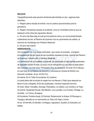 RELIEVE:
Topográficamente esta sección territorial está dividida en dos regiones bien
definidas:
1.- Región plana situada al oriente, rica en pastos aprovechados para la
ganadería.
2.- Región montañosa situada al occidente, (rica en minerales) entre la que se
destacan entre otras las siguientes alturas:
a.- El cerro del Zipa bajo el cual se encuentra la mina y su monumental templo
subterráneo de sal, el Páramo de Guerrero rico en yacimientos de carbón, la
serranía de Ventalarga con Pantano Redondo
b.- El cerro del Calzón.
HIDROGRAFÍA:
Con excepción de muy pocos riachuelos que nacen al suroeste, provienen
principalmente de las hoyas de las montañas situadas al norte, asiento del Páramo
de Guerrero, Páramo Alto y Pantano Redondo.
La ramificación de la cordillera occidental, da nacimiento a importantes quebradas
de apacible caudal. Al este, es poco rica la hidrografía por ser esta la parte plana
del municipio y la más seca. Principales Ríos de Zipaquirá: Al norte: El río Neusa,
el cual nace en el Páramo de Guerrero y atraviesa la Vereda de Riofrío con
dirección nordeste. Al sur: El Río Frío
Al oriente: El río Tibitó Al occidente: El Juratena
La parte plana del municipio la riegan los ríos Neusa y Tibitó (que después se
llama Funza o Bogotá). Entre las quebradas, merecen especial mención:
Al norte: Alizal, Versalles, Quiroga, Pescadero, La Calera, Los Coclíes y el Tejar.
Al oriente: Quebrada Honda, Del Mortiño, Los Laureles, (La Fuente), Chitagá, La
Amarilla, La Toma y Susagua.
Al Occidente: Pantano largo, El Carrizal, Rodamontal, la Arteza, El Rionegro o
Tosagua, llamado en su nacimiento La Tibia y El Tejar o Uricia.
Al sur: El Hornillo, El Gavilán o Chitagua, Aguaclara, Guabal, la Colorada y el
Salitre.


                                           26
 